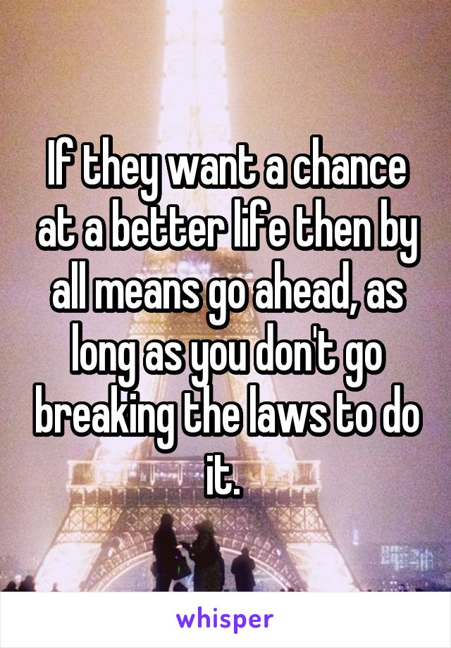 If they want a chance at a better life then by all means go ahead, as long as you don't go breaking the laws to do it. 