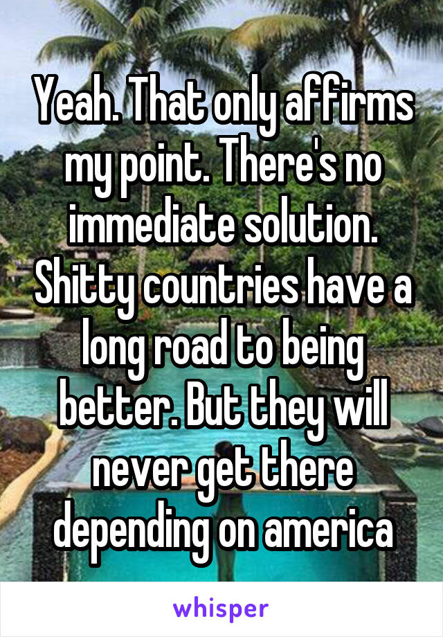 Yeah. That only affirms my point. There's no immediate solution. Shitty countries have a long road to being better. But they will never get there depending on america