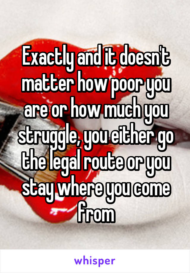 Exactly and it doesn't matter how poor you are or how much you struggle, you either go the legal route or you stay where you come from