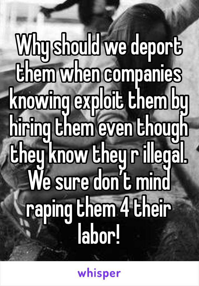 Why should we deport them when companies knowing exploit them by hiring them even though they know they r illegal. We sure don’t mind raping them 4 their labor!