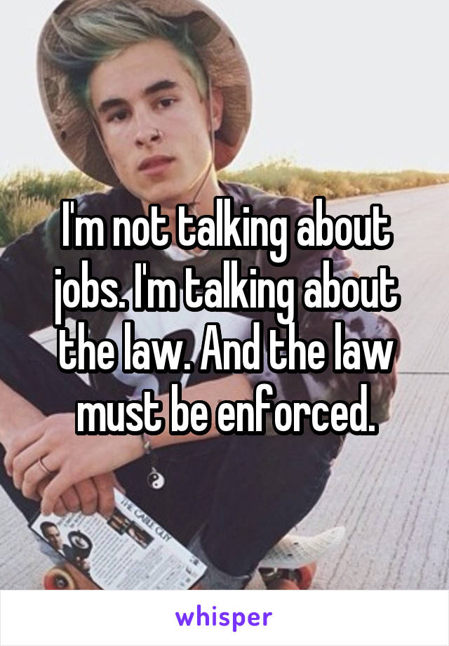 I'm not talking about jobs. I'm talking about the law. And the law must be enforced.