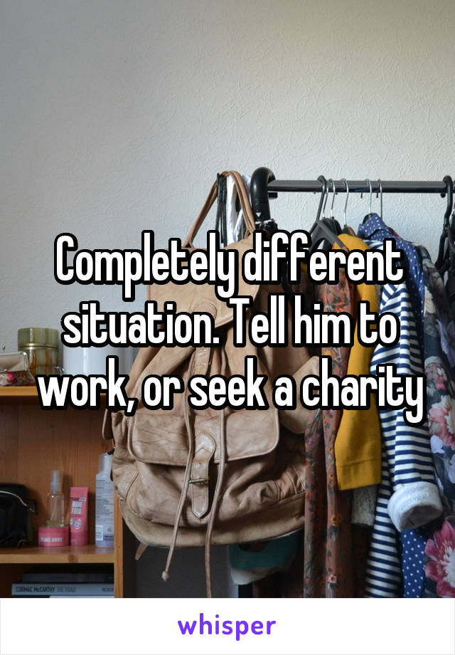 Completely different situation. Tell him to work, or seek a charity