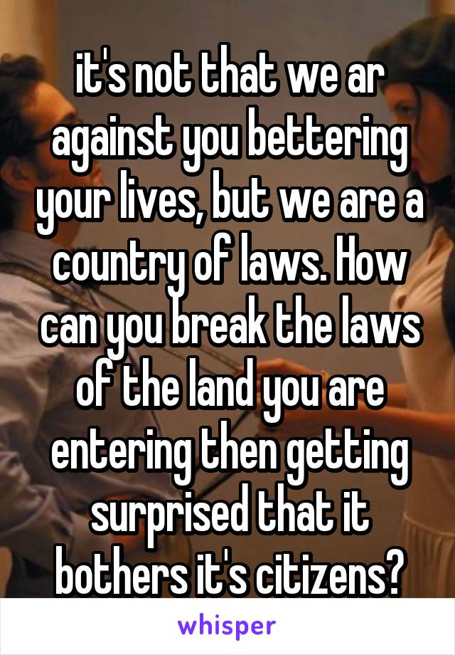 it's not that we ar against you bettering your lives, but we are a country of laws. How can you break the laws of the land you are entering then getting surprised that it bothers it's citizens?