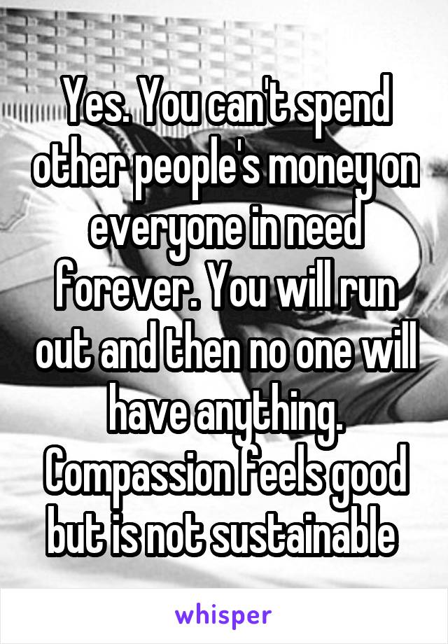 Yes. You can't spend other people's money on everyone in need forever. You will run out and then no one will have anything. Compassion feels good but is not sustainable 