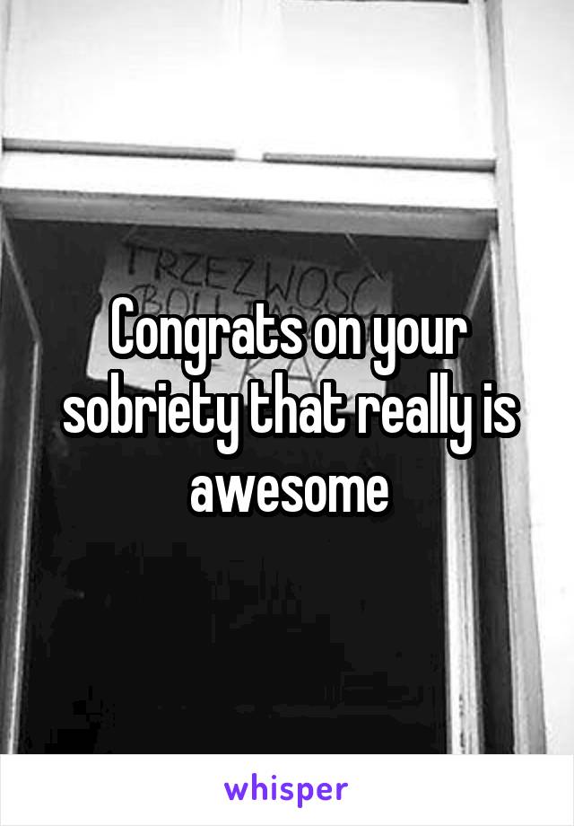Congrats on your sobriety that really is awesome