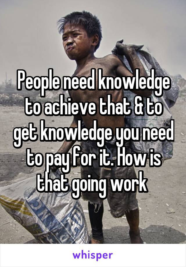 People need knowledge to achieve that & to get knowledge you need to pay for it. How is that going work 