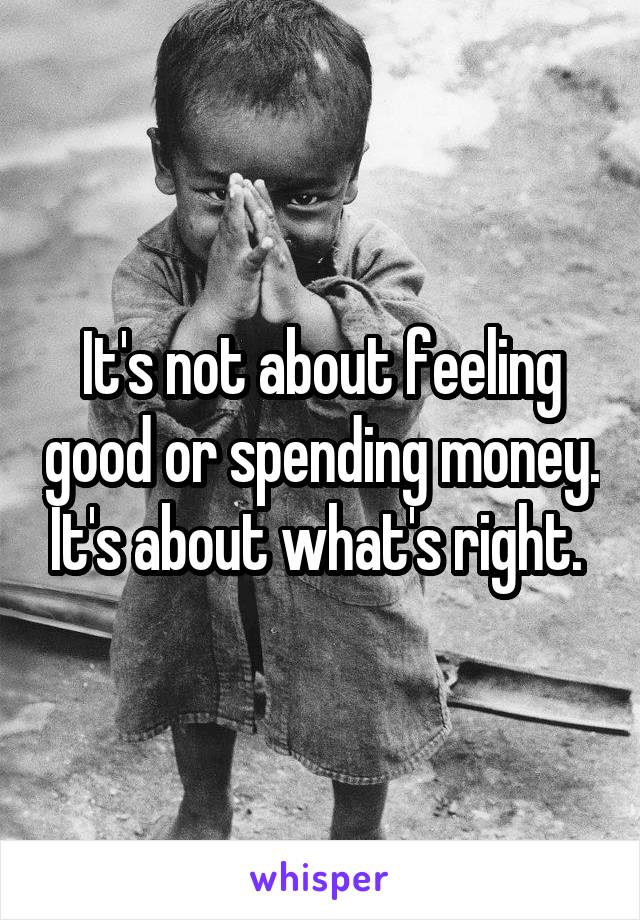 It's not about feeling good or spending money. It's about what's right. 