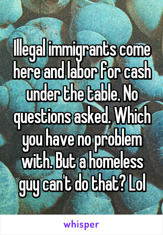 Illegal immigrants come here and labor for cash under the table. No questions asked. Which you have no problem with. But a homeless guy can't do that? Lol