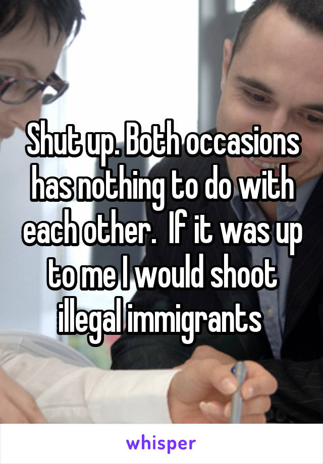 Shut up. Both occasions has nothing to do with each other.  If it was up to me I would shoot illegal immigrants 