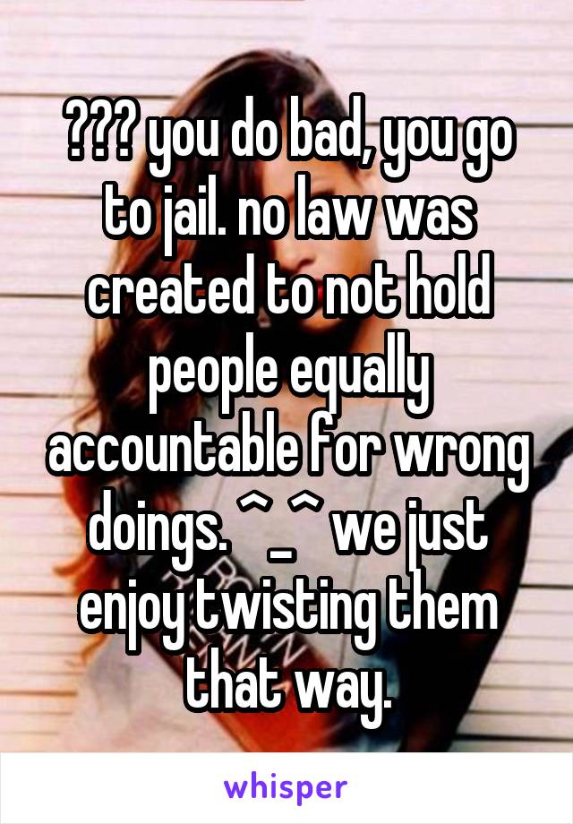 ??? you do bad, you go to jail. no law was created to not hold people equally accountable for wrong doings. ^_^ we just enjoy twisting them that way.