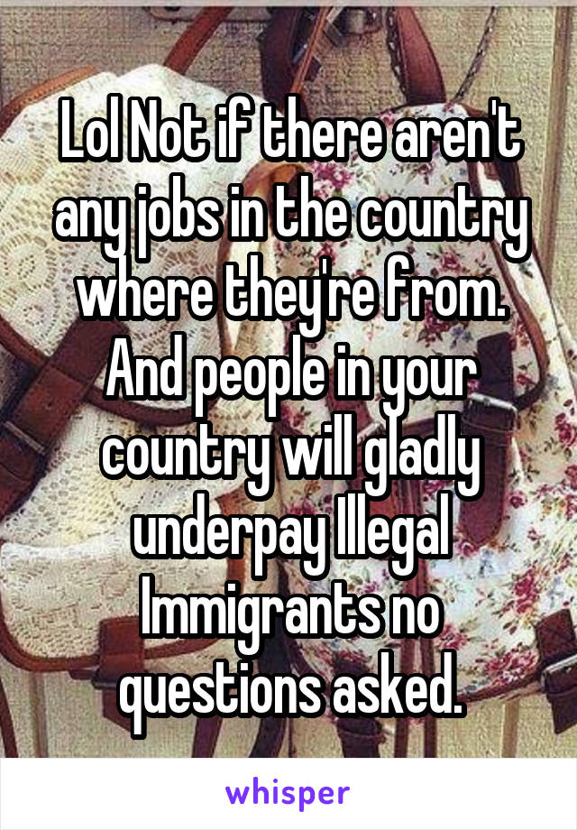 Lol Not if there aren't any jobs in the country where they're from. And people in your country will gladly underpay Illegal Immigrants no questions asked.