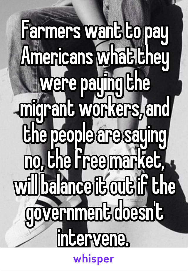 Farmers want to pay Americans what they were paying the migrant workers, and the people are saying no, the free market, will balance it out if the government doesn't intervene. 