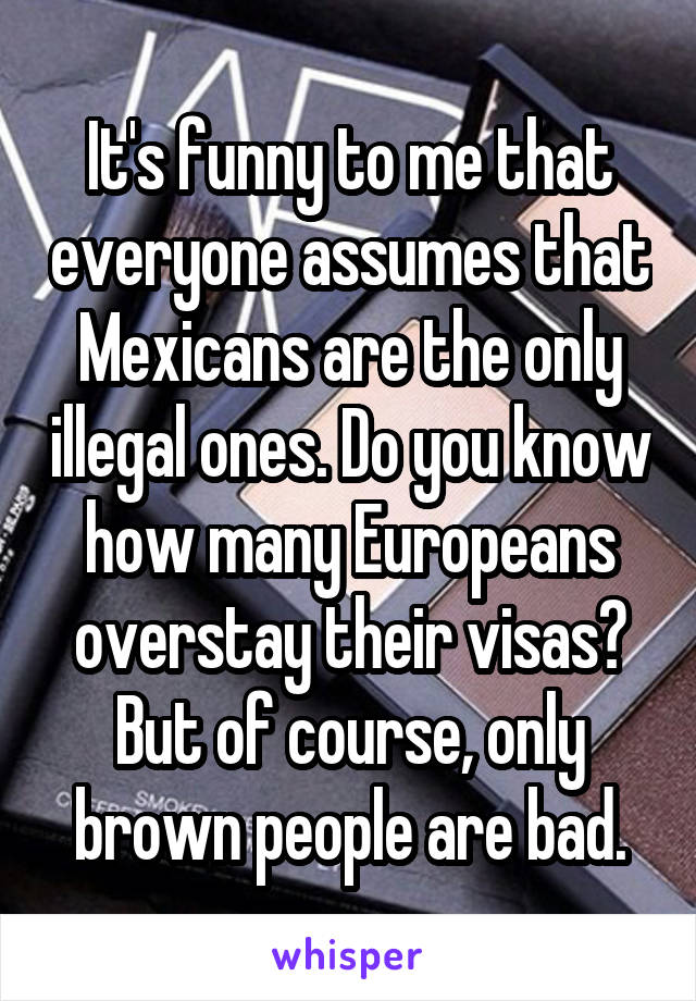 It's funny to me that everyone assumes that Mexicans are the only illegal ones. Do you know how many Europeans overstay their visas? But of course, only brown people are bad.