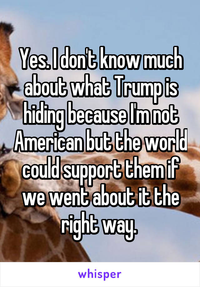 Yes. I don't know much about what Trump is hiding because I'm not American but the world could support them if we went about it the right way. 