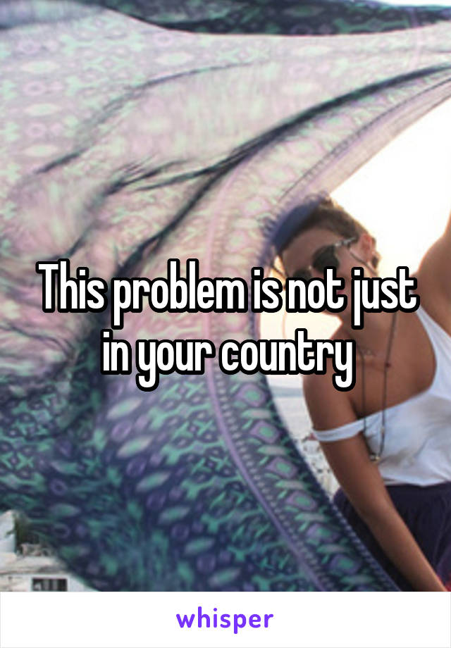 This problem is not just in your country