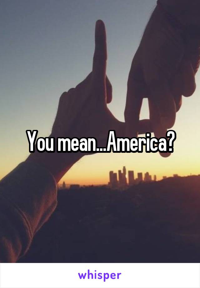 You mean...America?