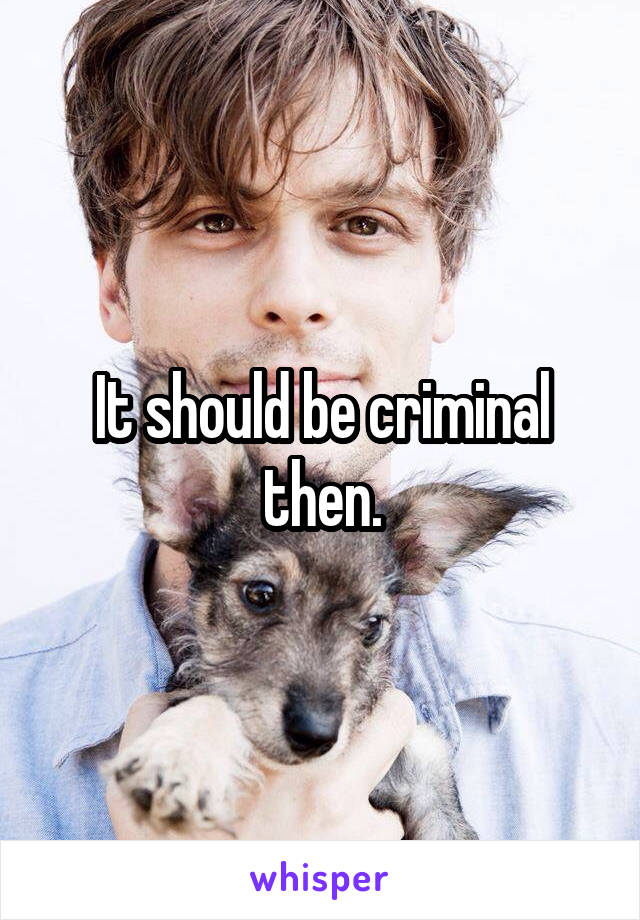 It should be criminal then.