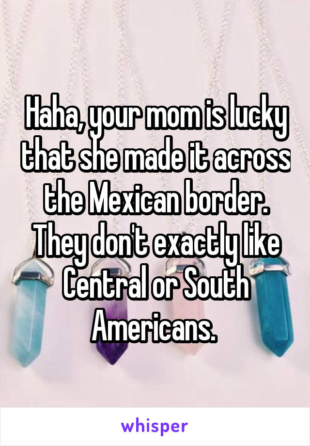 Haha, your mom is lucky that she made it across the Mexican border. They don't exactly like Central or South Americans. 