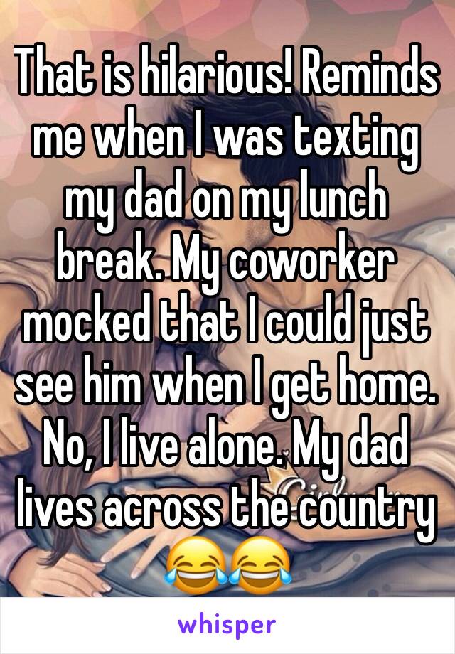 That is hilarious! Reminds me when I was texting my dad on my lunch break. My coworker mocked that I could just see him when I get home. No, I live alone. My dad lives across the country 😂😂