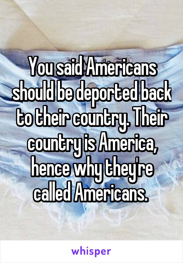 You said Americans should be deported back to their country. Their country is America, hence why they're called Americans. 