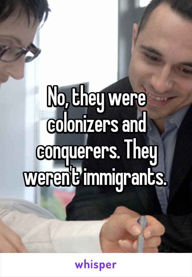 No, they were colonizers and conquerers. They weren't immigrants. 