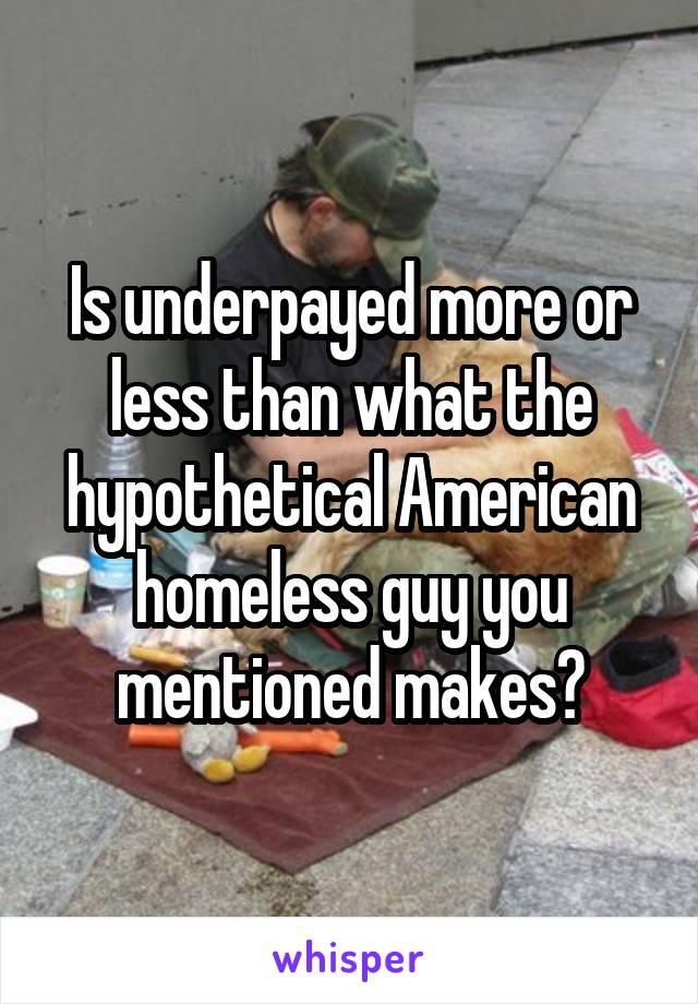 Is underpayed more or less than what the hypothetical American homeless guy you mentioned makes?