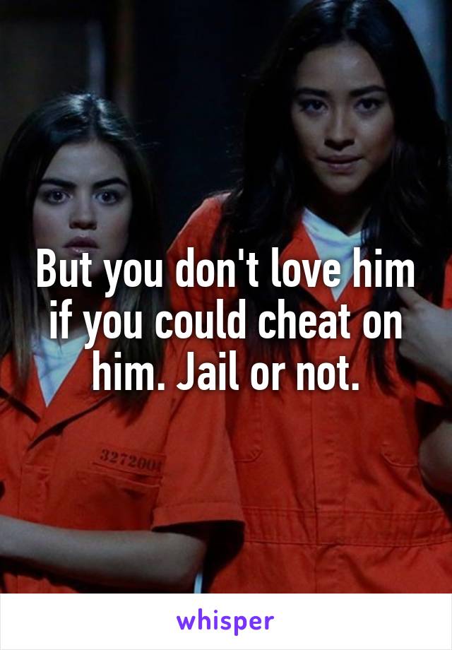 But you don't love him if you could cheat on him. Jail or not.