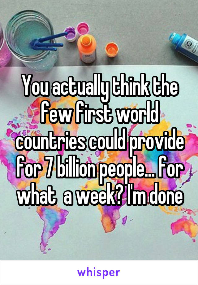 You actually think the few first world countries could provide for 7 billion people... for what  a week? I'm done