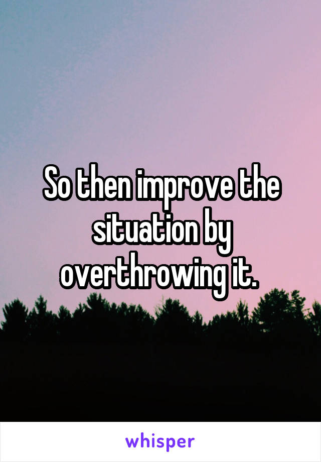 So then improve the situation by overthrowing it. 