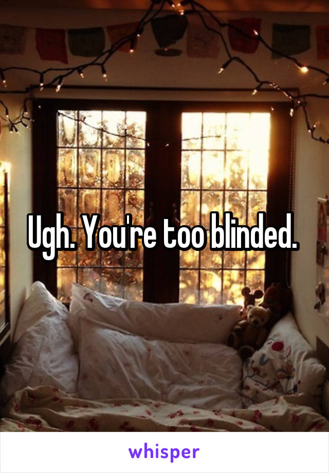 Ugh. You're too blinded. 