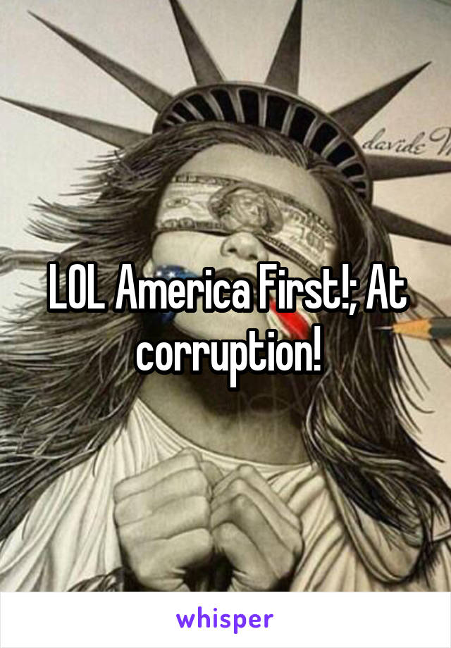 LOL America First!; At corruption!