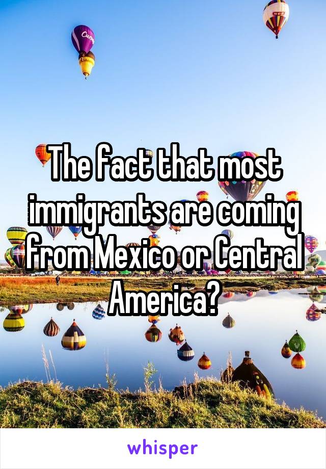 The fact that most immigrants are coming from Mexico or Central America?