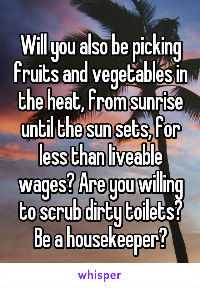 Will you also be picking fruits and vegetables in the heat, from sunrise until the sun sets, for less than liveable wages? Are you willing to scrub dirty toilets? Be a housekeeper?