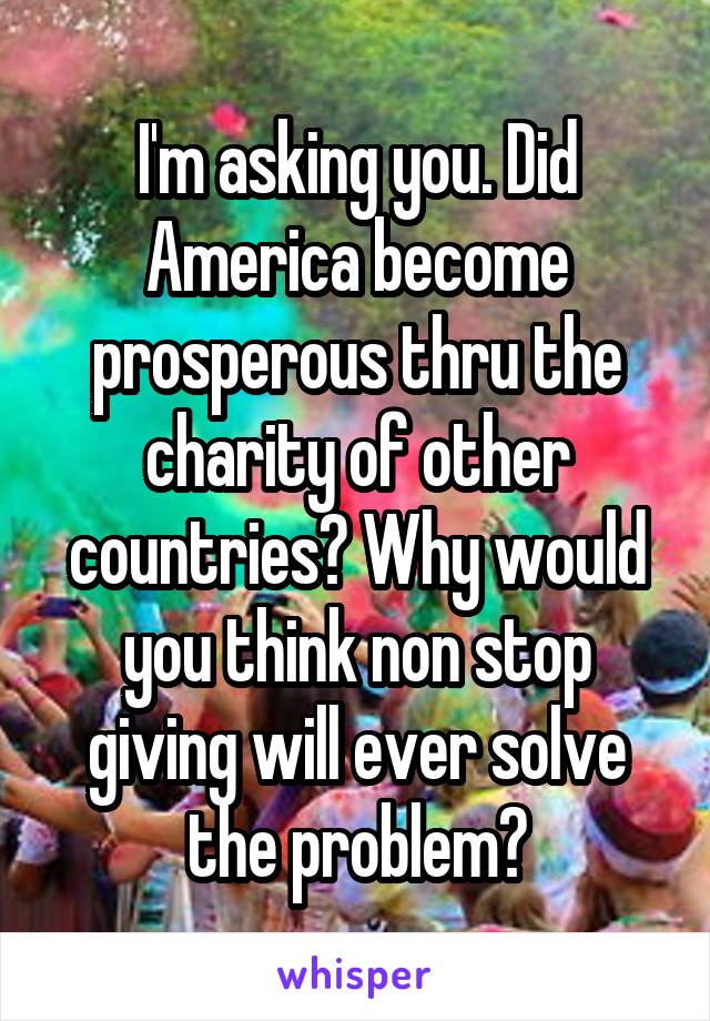 I'm asking you. Did America become prosperous thru the charity of other countries? Why would you think non stop giving will ever solve the problem?