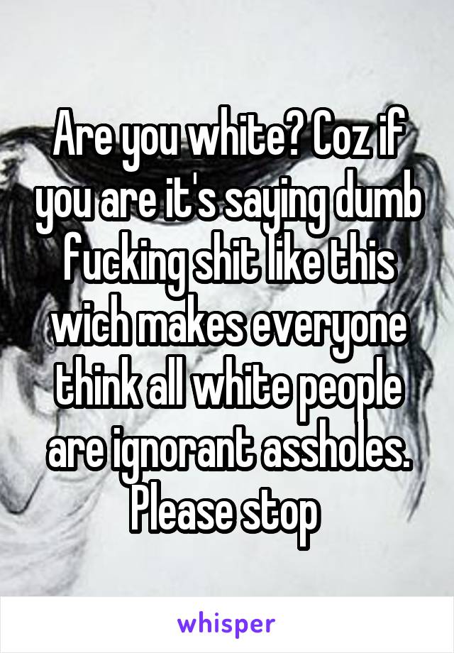 Are you white? Coz if you are it's saying dumb fucking shit like this wich makes everyone think all white people are ignorant assholes. Please stop 