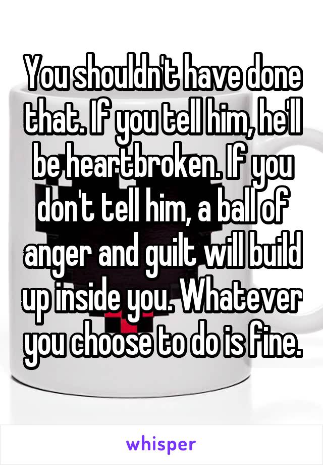 You shouldn't have done that. If you tell him, he'll be heartbroken. If you don't tell him, a ball of anger and guilt will build up inside you. Whatever you choose to do is fine. 