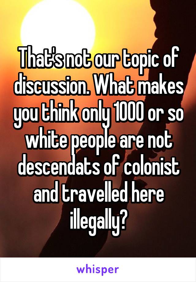 That's not our topic of discussion. What makes you think only 1000 or so white people are not descendats of colonist and travelled here illegally?