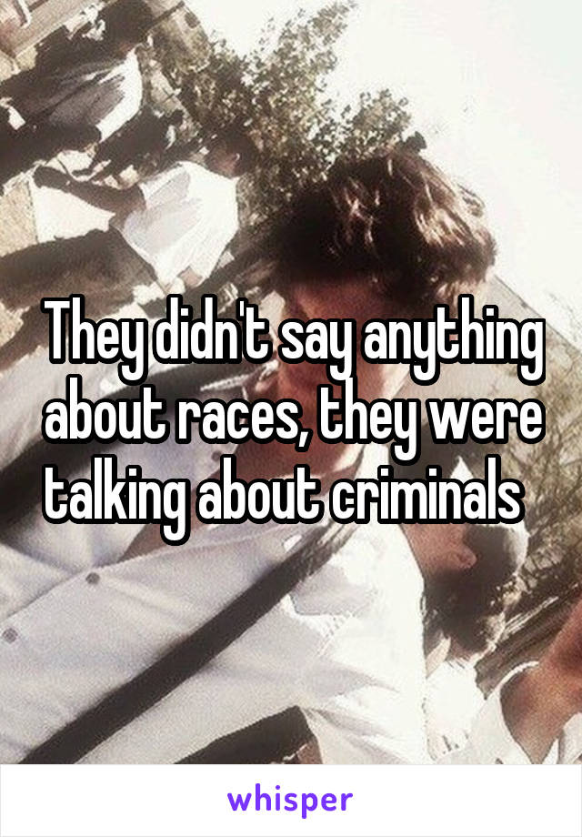 They didn't say anything about races, they were talking about criminals  