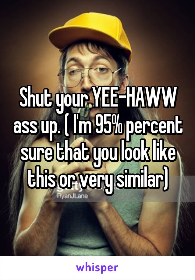 Shut your YEE-HAWW ass up. ( I'm 95% percent sure that you look like this or very similar)