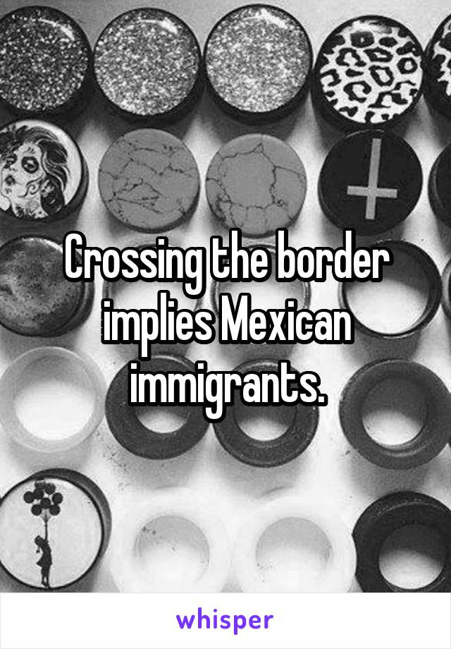 Crossing the border implies Mexican immigrants.