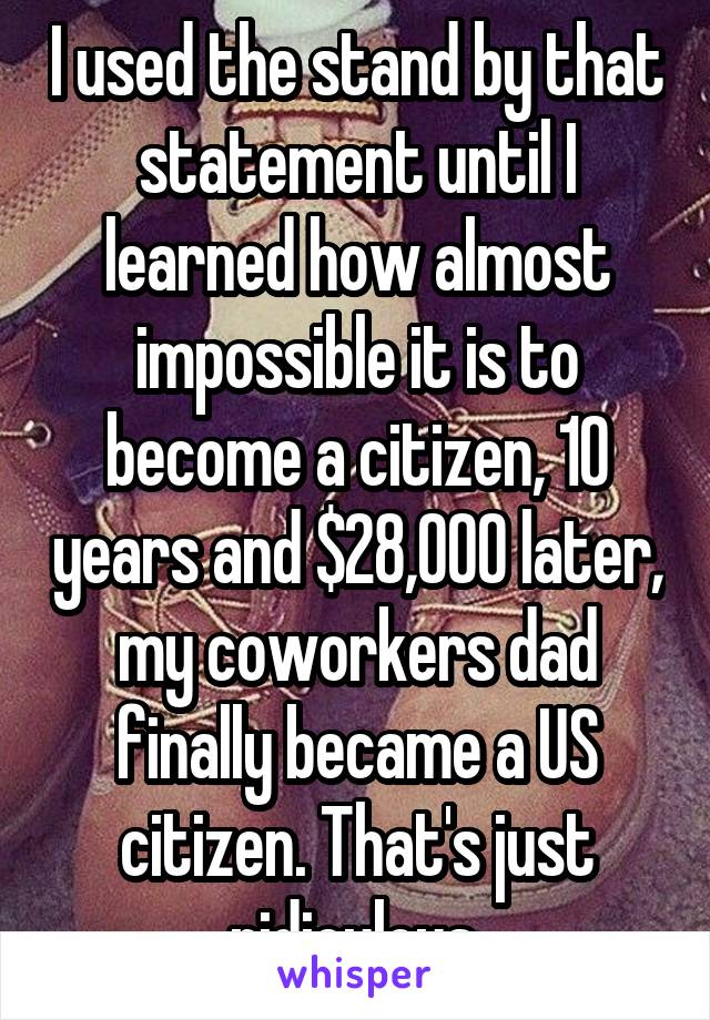 I used the stand by that statement until I learned how almost impossible it is to become a citizen, 10 years and $28,000 later, my coworkers dad finally became a US citizen. That's just ridiculous.