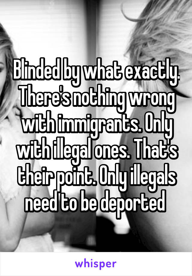 Blinded by what exactly. There's nothing wrong with immigrants. Only with illegal ones. That's their point. Only illegals need to be deported 