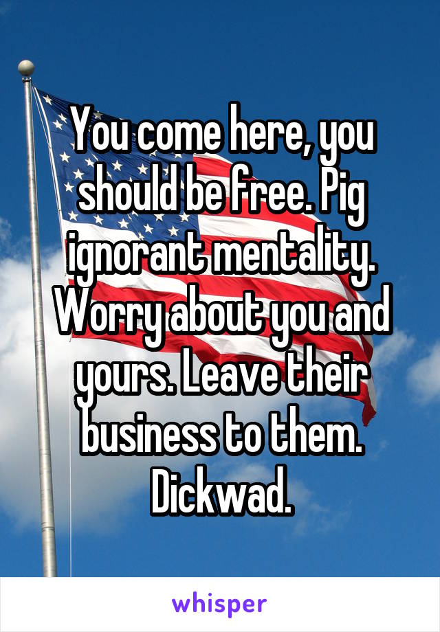 You come here, you should be free. Pig ignorant mentality. Worry about you and yours. Leave their business to them. Dickwad.