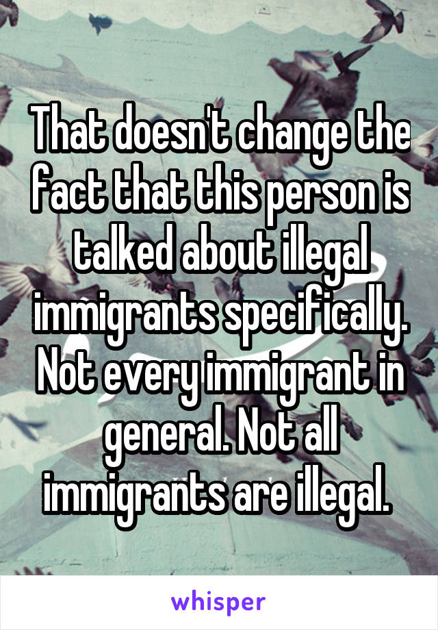 That doesn't change the fact that this person is talked about illegal immigrants specifically. Not every immigrant in general. Not all immigrants are illegal. 