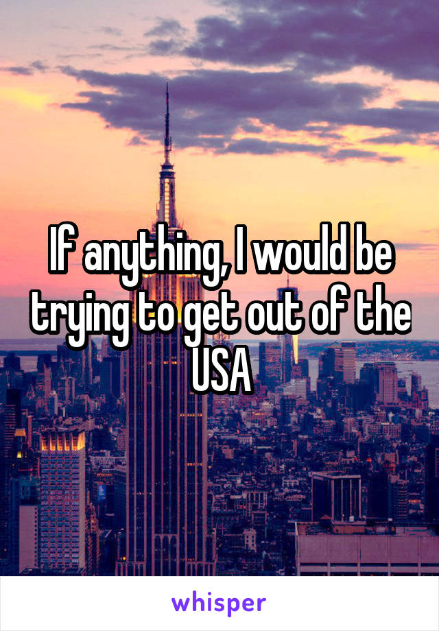 If anything, I would be trying to get out of the USA