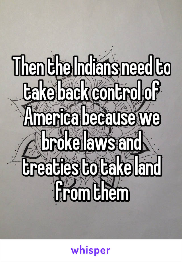 Then the Indians need to take back control of America because we broke laws and treaties to take land from them