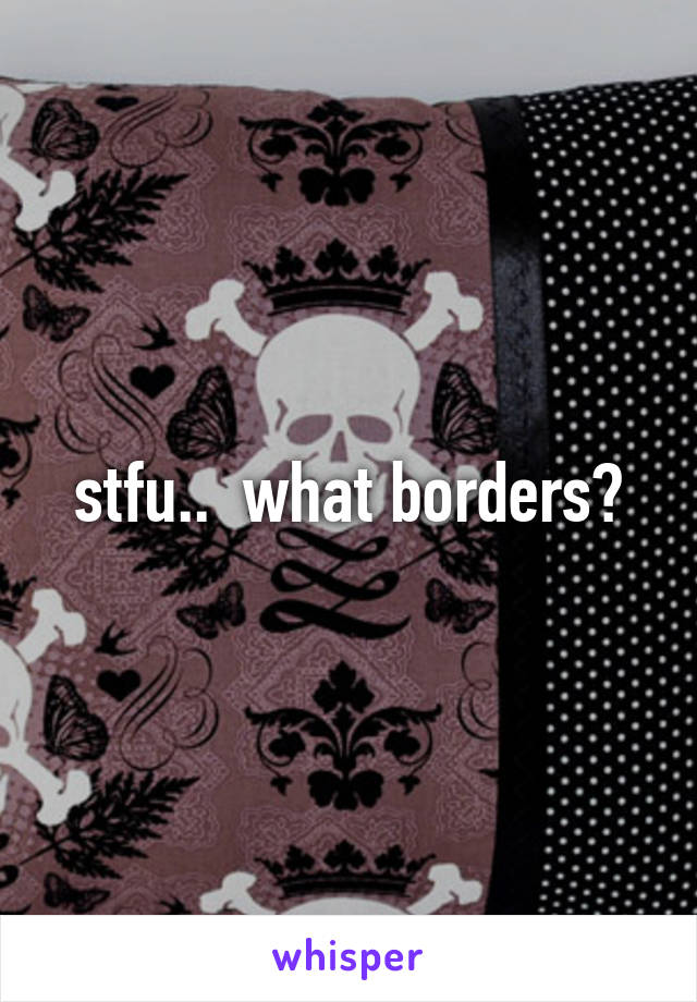 stfu..  what borders?