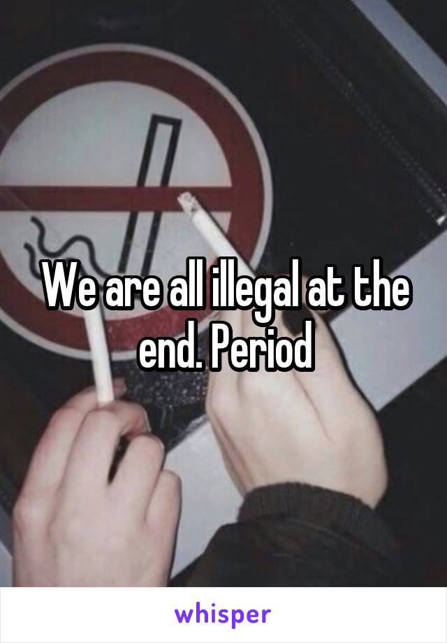 We are all illegal at the end. Period