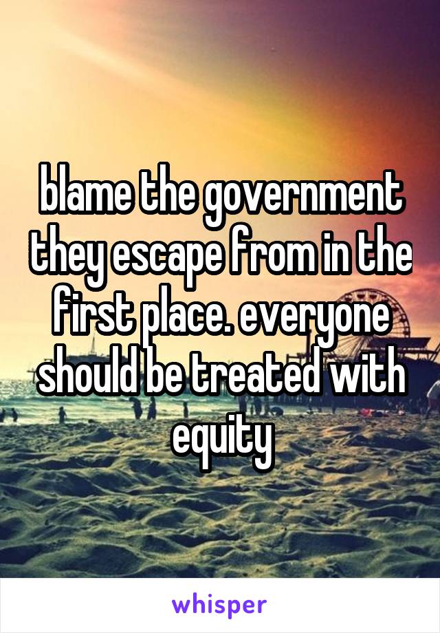 blame the government they escape from in the first place. everyone should be treated with equity