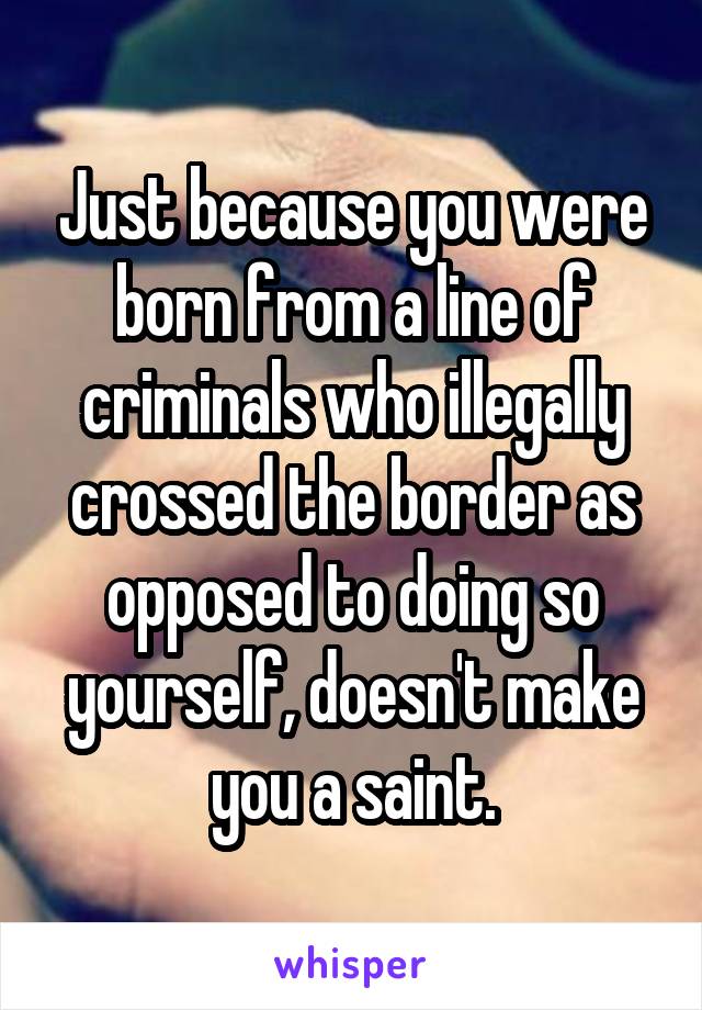 Just because you were born from a line of criminals who illegally crossed the border as opposed to doing so yourself, doesn't make you a saint.